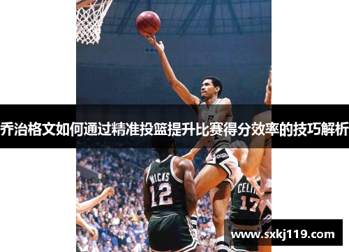 乔治格文如何通过精准投篮提升比赛得分效率的技巧解析