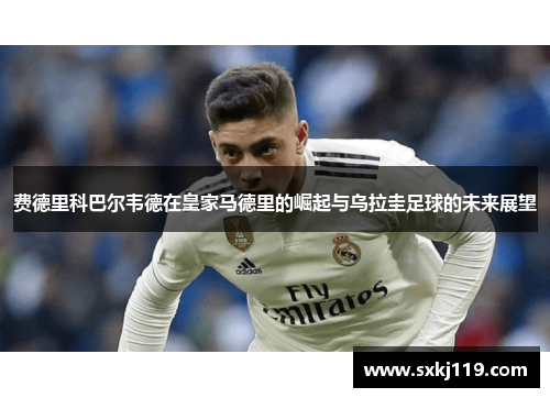 费德里科巴尔韦德在皇家马德里的崛起与乌拉圭足球的未来展望