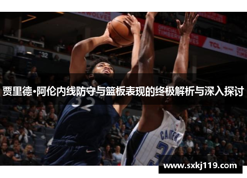 贾里德·阿伦内线防守与篮板表现的终极解析与深入探讨