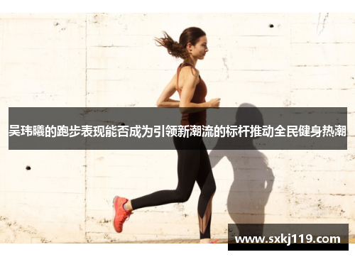 吴玮曦的跑步表现能否成为引领新潮流的标杆推动全民健身热潮