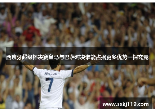 西班牙超级杯决赛皇马与巴萨对决谁能占据更多优势一探究竟 西班牙超级杯决赛皇马与巴萨对决谁能占据更多优势一探究竟
