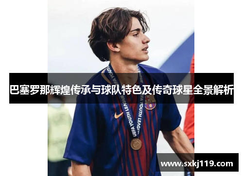 巴塞罗那辉煌传承与球队特色及传奇球星全景解析 巴塞罗那辉煌传承与球队特色及传奇球星全景解析