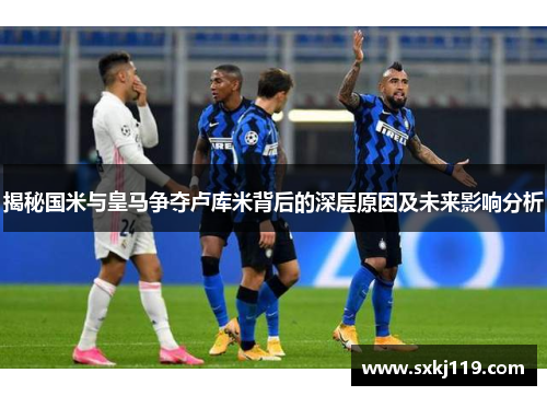揭秘国米与皇马争夺卢库米背后的深层原因及未来影响分析 揭秘国米与皇马争夺卢库米背后的深层原因及未来影响分析