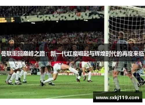 曼联重回巅峰之路：新一代红魔崛起与辉煌时代的再度来临