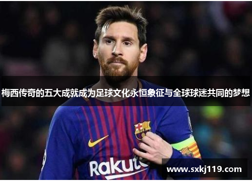梅西传奇的五大成就成为足球文化永恒象征与全球球迷共同的梦想